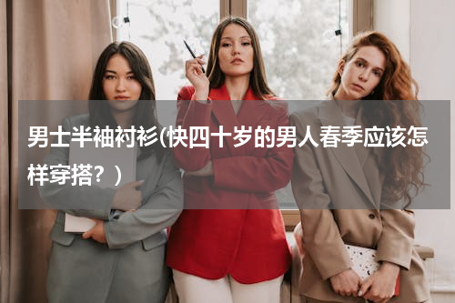 男士半袖衬衫(快四十岁的男人春季应该怎样穿搭？)