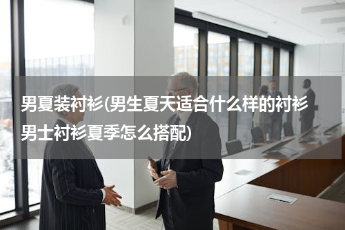 男夏装衬衫(男生夏天适合什么样的衬衫 男士衬衫夏季怎么搭配)