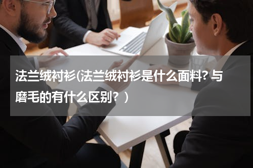 法兰绒衬衫(法兰绒衬衫是什么面料? 与磨毛的有什么区别？)