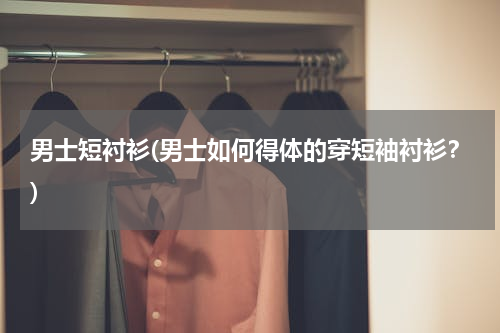 男士短衬衫(男士如何得体的穿短袖衬衫？)