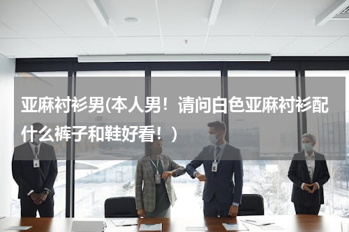 亚麻衬衫男(本人男！请问白色亚麻衬衫配什么裤子和鞋好看！)