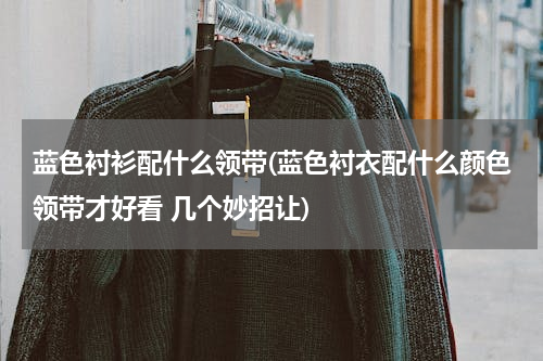 蓝色衬衫配什么领带(蓝色衬衣配什么颜色领带才好看 几个妙招让)