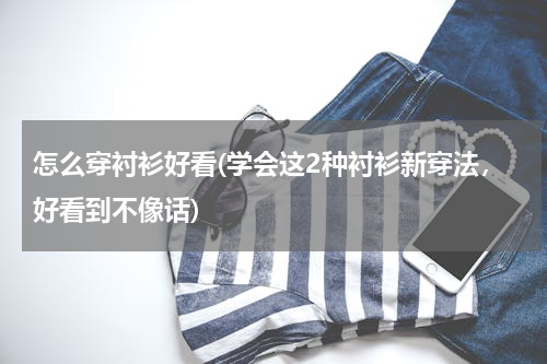 怎么穿衬衫好看(学会这2种衬衫新穿法，好看到不像话)