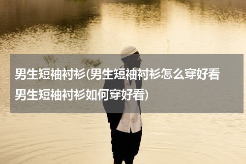 男生短袖衬衫(男生短袖衬衫怎么穿好看 男生短袖衬衫如何穿好看)