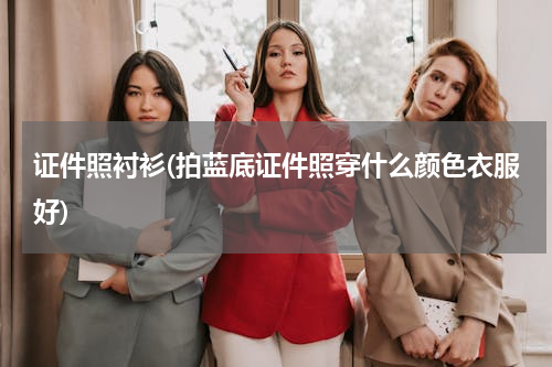 证件照衬衫(拍蓝底证件照穿什么颜色衣服好)