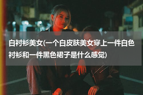 白衬衫美女(一个白皮肤美女穿上一件白色衬衫和一件黑色裙子是什么感觉)