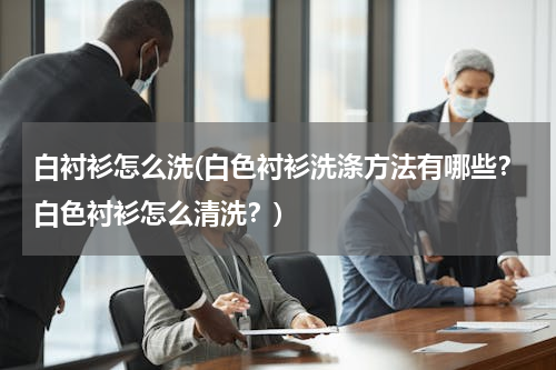 白衬衫怎么洗(白色衬衫洗涤方法有哪些？白色衬衫怎么清洗？)