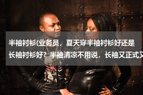 半袖衬衫(业务员，夏天穿半袖衬衫好还是长袖衬衫好？半袖清凉不用说，长袖又正式又可以挽起照样清凉…还有就是身为)
