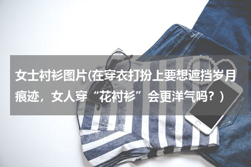 女士衬衫图片(在穿衣打扮上要想遮挡岁月痕迹，女人穿“花衬衫”会更洋气吗？)