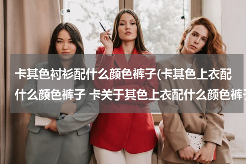 卡其色衬衫配什么颜色裤子(卡其色上衣配什么颜色裤子 卡关于其色上衣配什么颜色裤子的搭配)