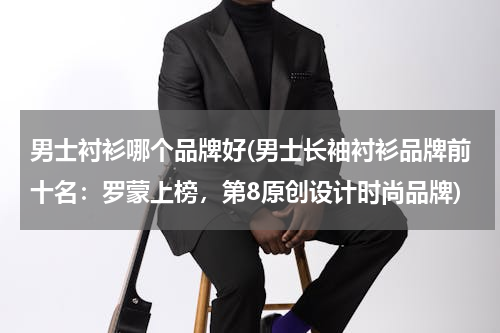 男士衬衫哪个品牌好(男士长袖衬衫品牌前十名：罗蒙上榜，第8原创设计时尚品牌)