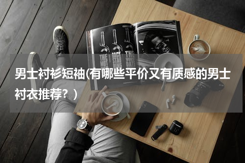 男士衬衫短袖(有哪些平价又有质感的男士衬衣推荐？)