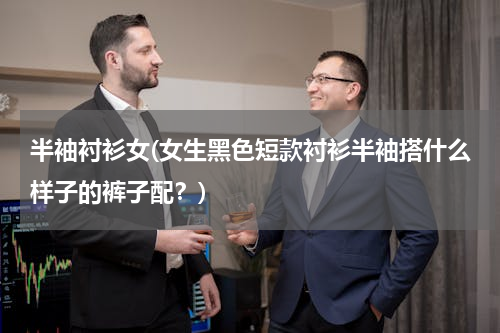 半袖衬衫女(女生黑色短款衬衫半袖搭什么样子的裤子配？)