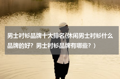 男士衬衫品牌十大排名(休闲男士衬衫什么品牌的好？男士衬衫品牌有哪些？)