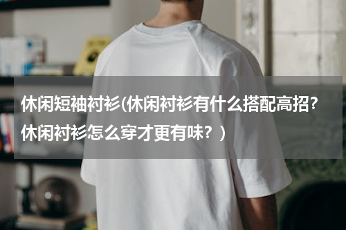 休闲短袖衬衫(休闲衬衫有什么搭配高招？休闲衬衫怎么穿才更有味？)