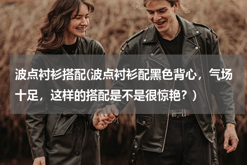 波点衬衫搭配(波点衬衫配黑色背心，气场十足，这样的搭配是不是很惊艳？)