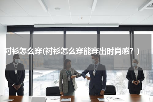 衬衫怎么穿(衬衫怎么穿能穿出时尚感？)