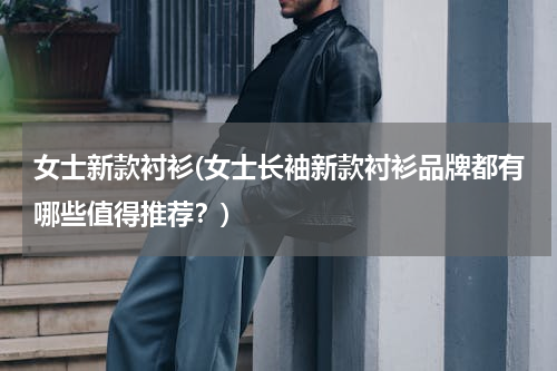 女士新款衬衫(女士长袖新款衬衫品牌都有哪些值得推荐？)