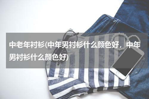 中老年衬衫(中年男衬衫什么颜色好，中年男衬衫什么颜色好)