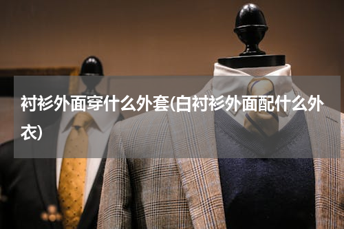 衬衫外面穿什么外套(白衬衫外面配什么外衣)