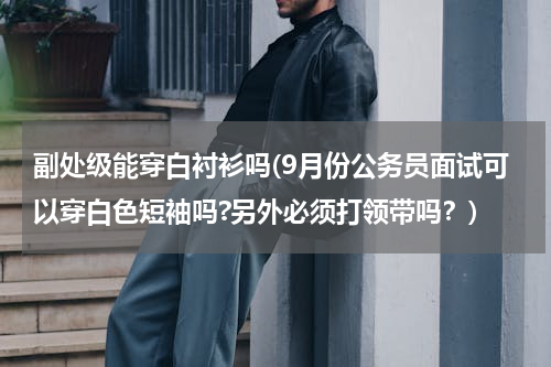 副处级能穿白衬衫吗(9月份公务员面试可以穿白色短袖吗?另外必须打领带吗？)