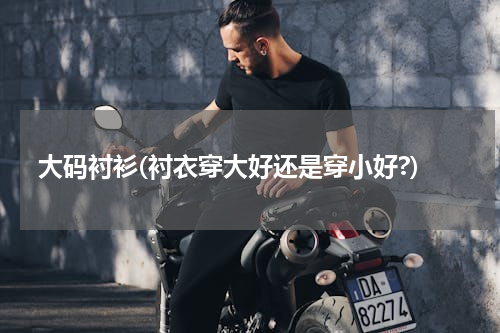 大码衬衫(衬衣穿大好还是穿小好?)
