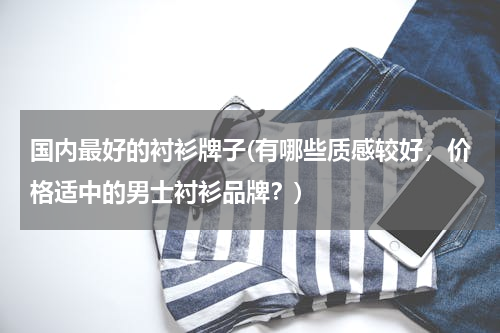 国内最好的衬衫牌子(有哪些质感较好，价格适中的男士衬衫品牌？)
