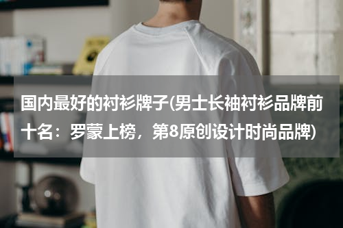 国内最好的衬衫牌子(男士长袖衬衫品牌前十名：罗蒙上榜，第8原创设计时尚品牌)