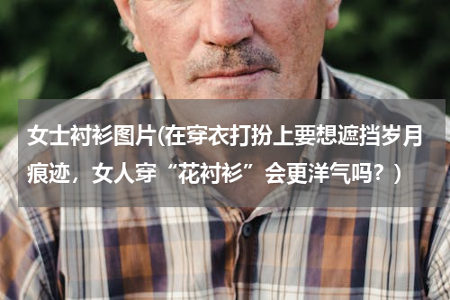 女士衬衫图片(在穿衣打扮上要想遮挡岁月痕迹，女人穿“花衬衫”会更洋气吗？)