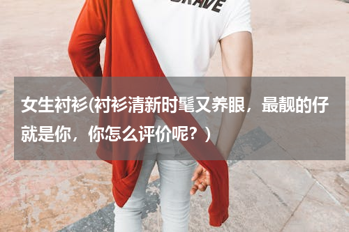 女生衬衫(衬衫清新时髦又养眼，最靓的仔就是你，你怎么评价呢？)