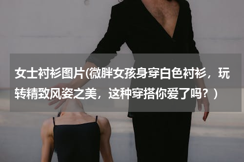 女士衬衫图片(微胖女孩身穿白色衬衫，玩转精致风姿之美，这种穿搭你爱了吗？)