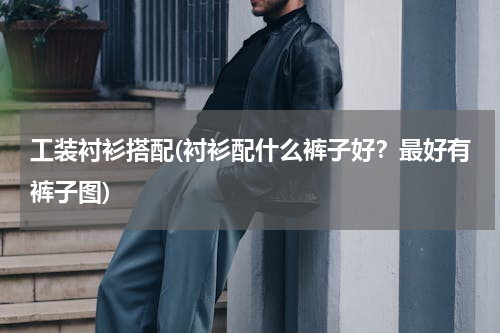 工装衬衫搭配(衬衫配什么裤子好？最好有裤子图)
