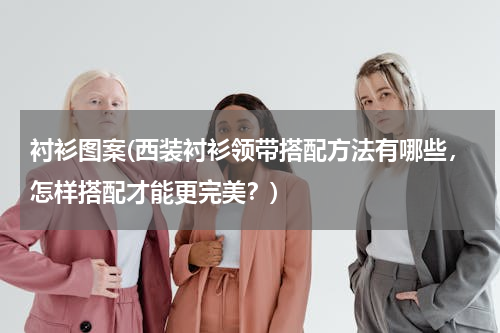 衬衫图案(西装衬衫领带搭配方法有哪些，怎样搭配才能更完美？)