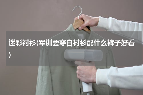 迷彩衬衫(军训要穿白衬衫配什么裤子好看)