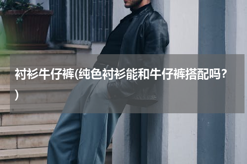衬衫牛仔裤(纯色衬衫能和牛仔裤搭配吗？)
