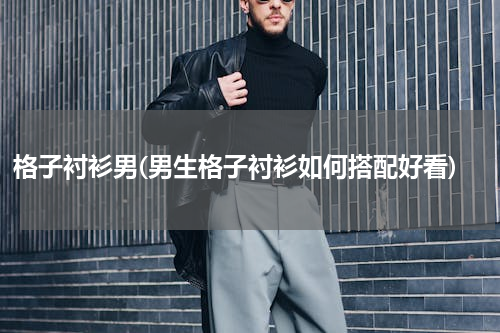 格子衬衫男(男生格子衬衫如何搭配好看)