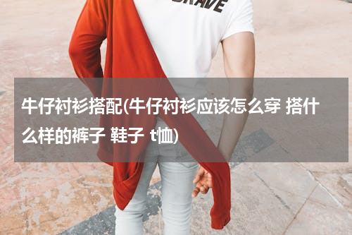 牛仔衬衫搭配(牛仔衬衫应该怎么穿 搭什么样的裤子 鞋子 t恤)