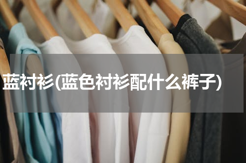 蓝衬衫(蓝色衬衫配什么裤子)