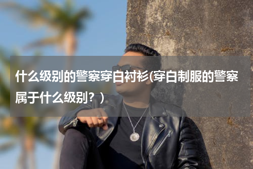 什么级别的警察穿白衬衫(穿白制服的警察属于什么级别？)