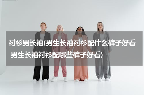 衬衫男长袖(男生长袖衬衫配什么裤子好看 男生长袖衬衫配哪些裤子好看)