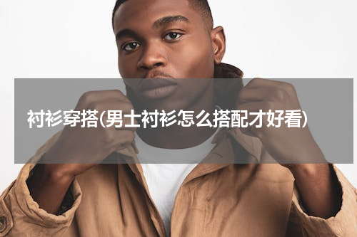 衬衫穿搭(男士衬衫怎么搭配才好看)