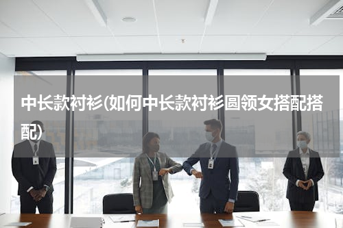 中长款衬衫(如何中长款衬衫圆领女搭配搭配)