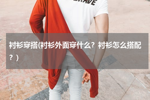 衬衫穿搭(衬衫外面穿什么？衬衫怎么搭配？)