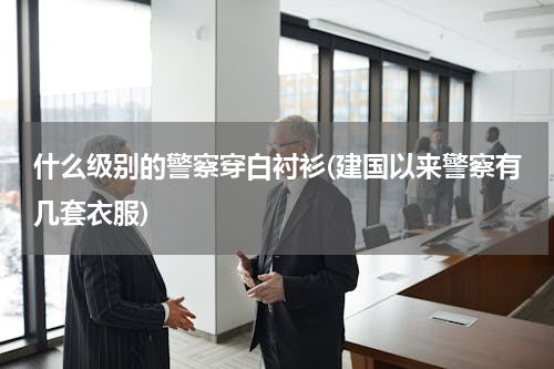 什么级别的警察穿白衬衫(建国以来警察有几套衣服)