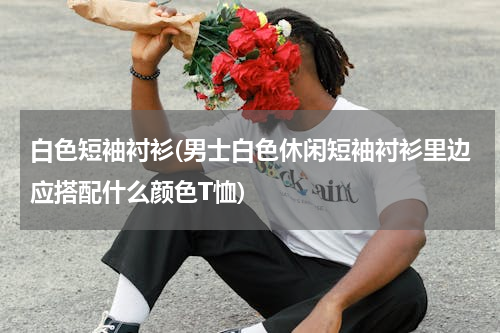 白色短袖衬衫(男士白色休闲短袖衬衫里边应搭配什么颜色T恤)