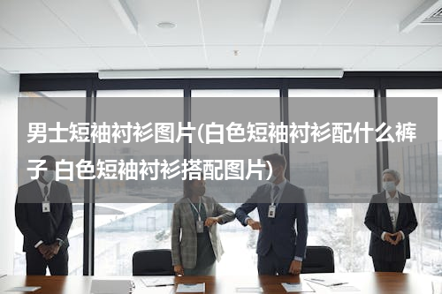 男士短袖衬衫图片(白色短袖衬衫配什么裤子 白色短袖衬衫搭配图片)