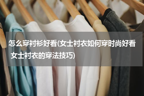 怎么穿衬衫好看(女士衬衣如何穿时尚好看 女士衬衣的穿法技巧)