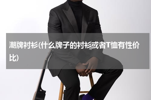 潮牌衬衫(什么牌子的衬衫或者T恤有性价比)