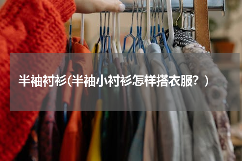 半袖衬衫(半袖小衬衫怎样搭衣服？)
