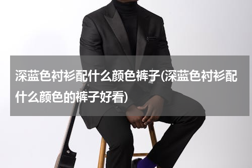 深蓝色衬衫配什么颜色裤子(深蓝色衬衫配什么颜色的裤子好看)